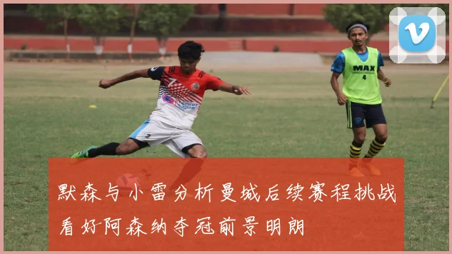默森与小雷分析曼城后续赛程挑战看好阿森纳夺冠前景明朗