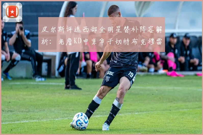 皮尔斯评选西部全明星替补阵容解析：老詹KD申京华子切特布克穆雷的实力对比