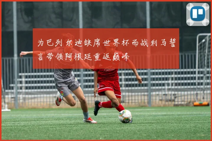 为巴列尔迪缺席世界杯而战利马誓言带领阿根廷重返巅峰
