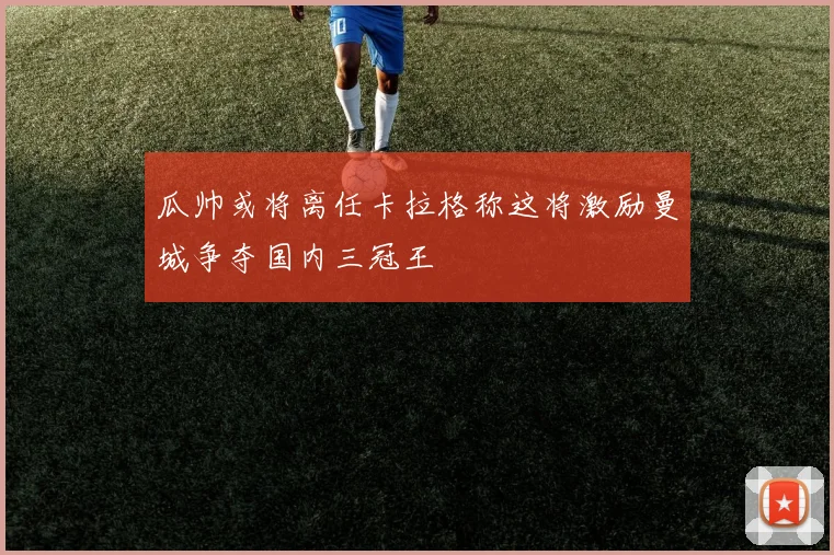 瓜帅或将离任卡拉格称这将激励曼城争夺国内三冠王