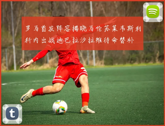 罗马首发阵容揭晓马伦苏莱韦斯利科内出战迪巴拉沙拉维待命替补