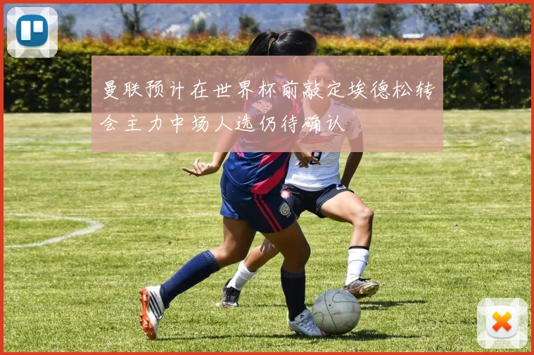 曼联预计在世界杯前敲定埃德松转会主力中场人选仍待确认