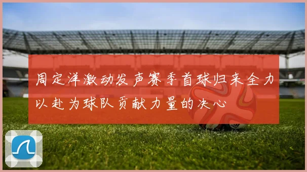 周定洋激动发声赛季首球归来全力以赴为球队贡献力量的决心