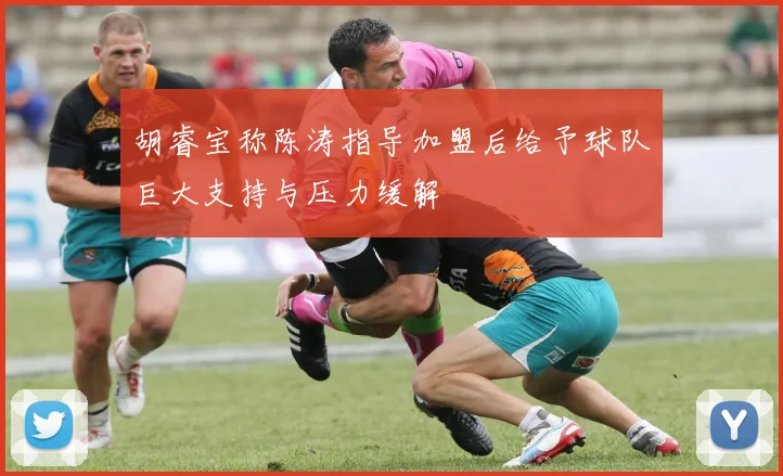 胡睿宝称陈涛指导加盟后给予球队巨大支持与压力缓解