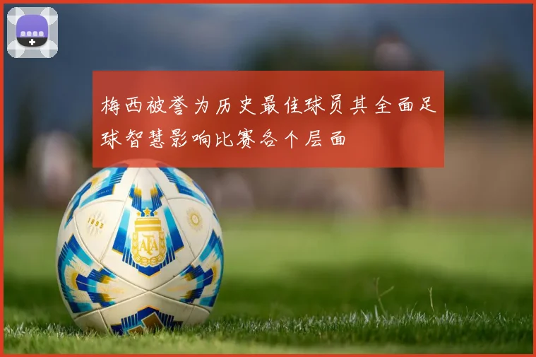 梅西被誉为历史最佳球员其全面足球智慧影响比赛各个层面