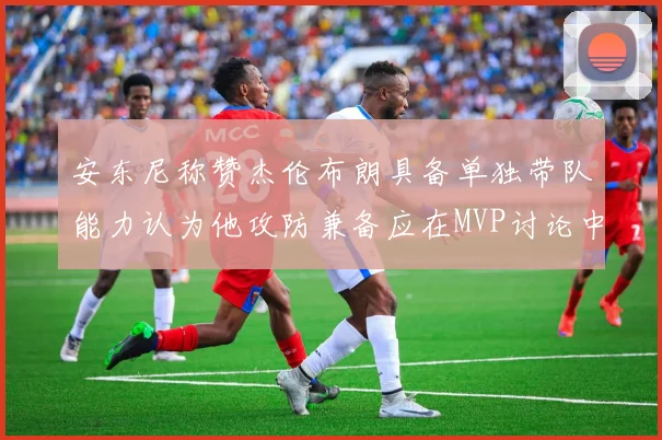 安东尼称赞杰伦布朗具备单独带队能力认为他攻防兼备应在MVP讨论中占有一席之地
